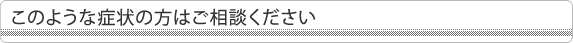 このような症状の方はご相談ください